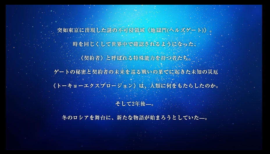 突如東京に出現した謎の不可侵領域《地獄門(ヘルズゲート)》。
時を同じくして世界中で確認されるようになった、
《契約者》と呼ばれる特殊能力を持つ者たち。
ゲートの秘密と契約者の未来を巡る戦いの果てに起きた未知の災厄
《トーキョー・エクスプロージョン》は、人類に何をもたらしたのか。
そして2年後―。
冬のロシアを舞台に、新たな物語が始まろうとしていた―。